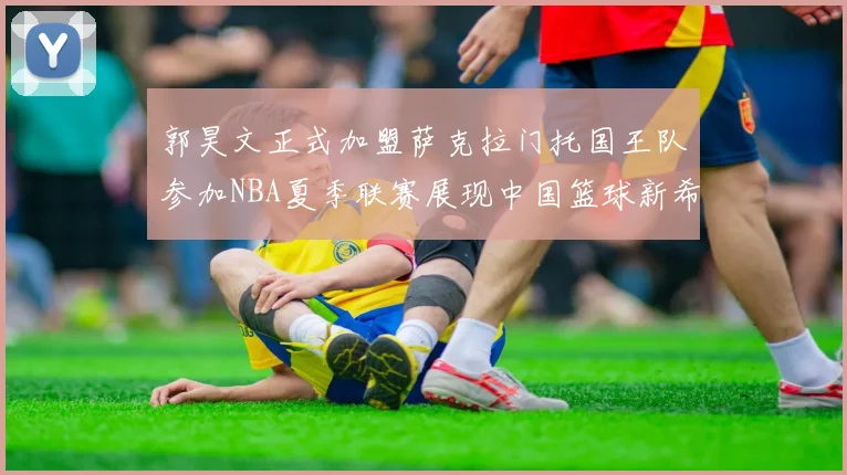 郭昊文正式加盟萨克拉门托国王队参加NBA夏季联赛展现中国篮球新希望