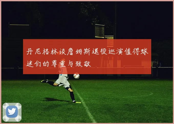 丹尼格林谈詹姆斯退役巡演值得球迷们的尊重与致敬