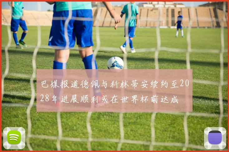 巴媒报道德佩与科林蒂安续约至2028年进展顺利或在世界杯前达成