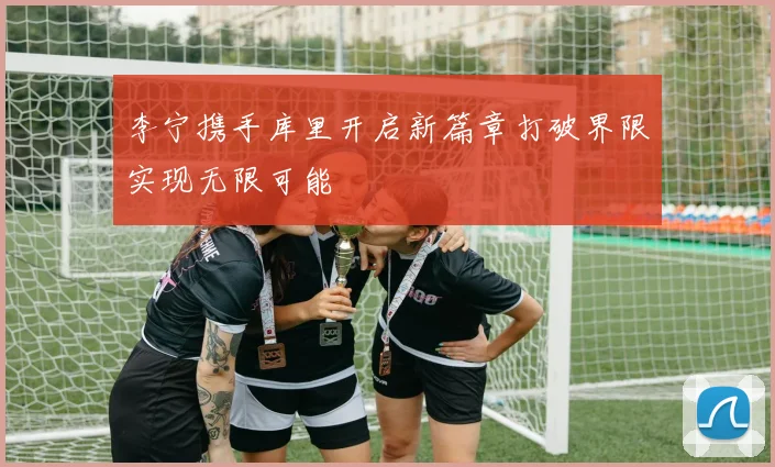 李宁携手库里开启新篇章打破界限实现无限可能