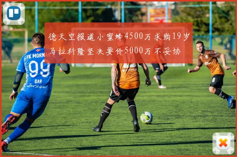 德天空报道小蜜蜂4500万求购19岁马拉科隆坚决要价5000万不妥协