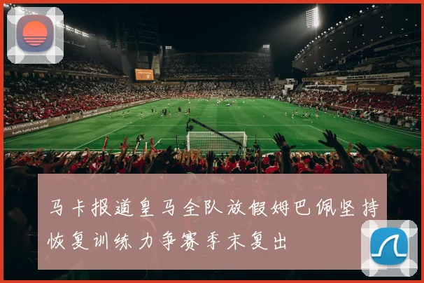 马卡报道皇马全队放假姆巴佩坚持恢复训练力争赛季末复出