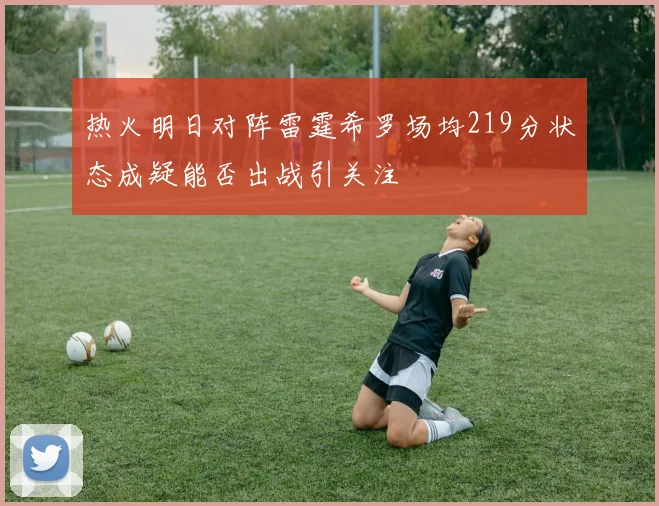 热火明日对阵雷霆希罗场均219分状态成疑能否出战引关注