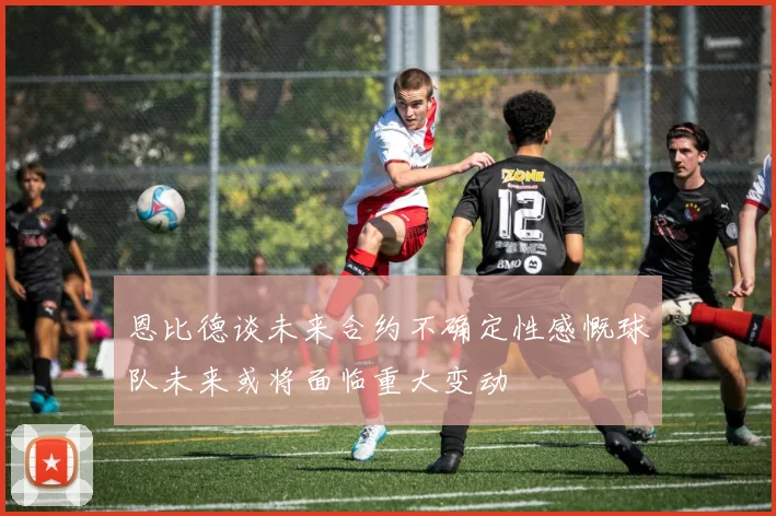 恩比德谈未来合约不确定性感慨球队未来或将面临重大变动