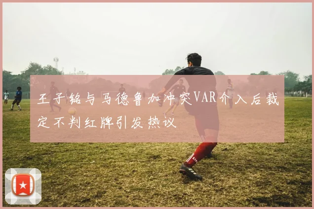 王子铭与马德鲁加冲突VAR介入后裁定不判红牌引发热议