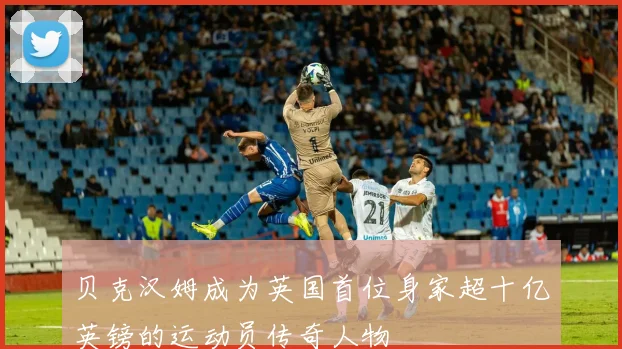 贝克汉姆成为英国首位身家超十亿英镑的运动员传奇人物
