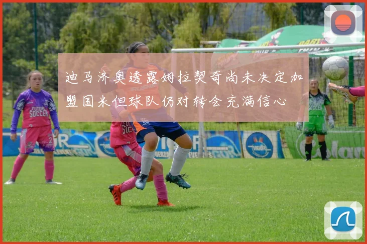 迪马济奥透露姆拉契奇尚未决定加盟国米但球队仍对转会充满信心