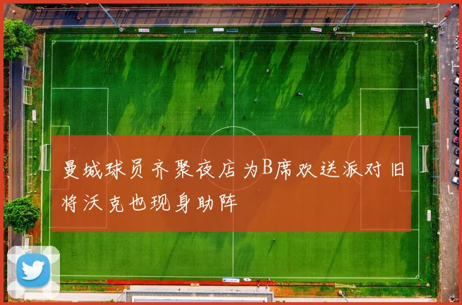 曼城球员齐聚夜店为B席欢送派对旧将沃克也现身助阵