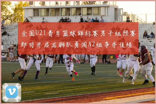 全国U21青年篮球锦标赛男子组预赛即将开启龙狮队勇闯A2组争夺佳绩