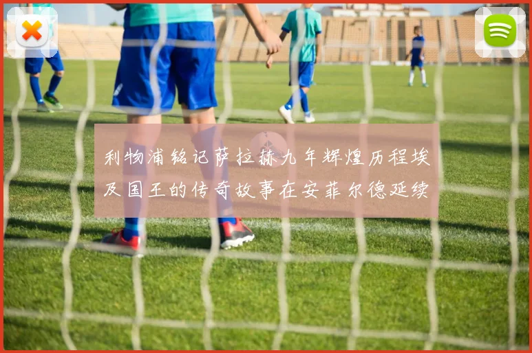 利物浦铭记萨拉赫九年辉煌历程埃及国王的传奇故事在安菲尔德延续