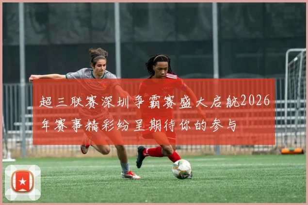 超三联赛深圳争霸赛盛大启航2026年赛事精彩纷呈期待你的参与