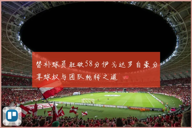 替补球员狂砍58分伊戈达罗自豪分享球权与团队轮转之道